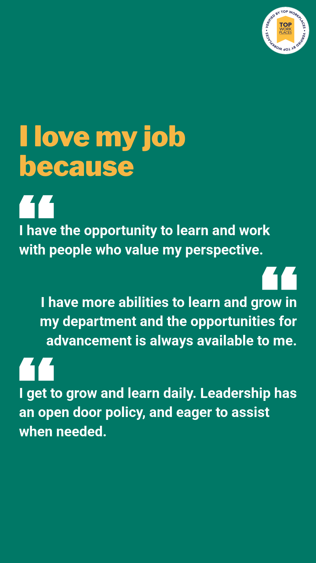 Quotes (Vertical) I love my job because "i have the opportunity to learn and work with people who value perspective." "I have more abilities to learn and grow in my department and the opportunities for advancement is always available to me." "i get to grow and learn daily. Leadership has an open door policy, and eager to assist when needed."