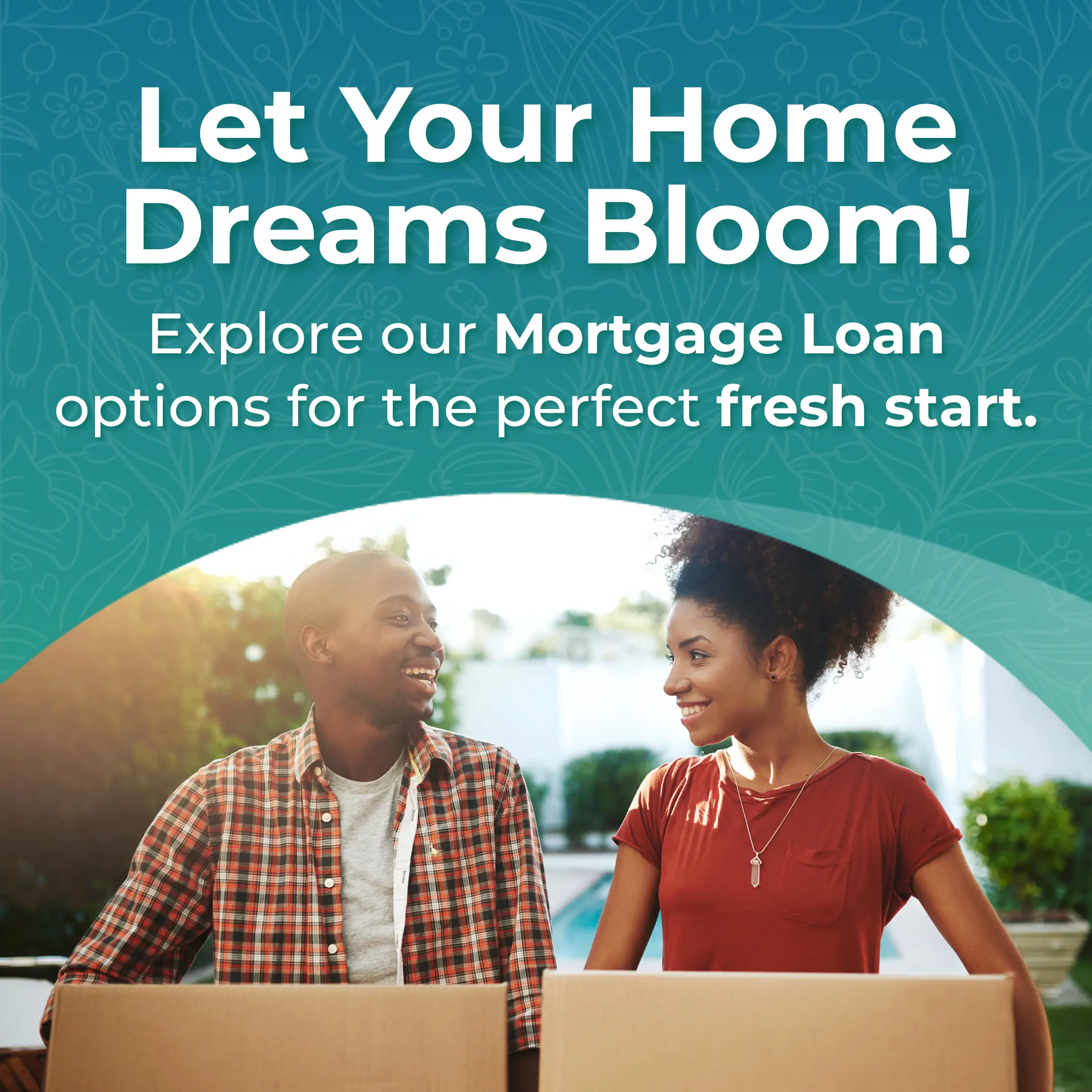 Let your home dreams bloom! Explore our mortgage loan options for the perfect fressh start
